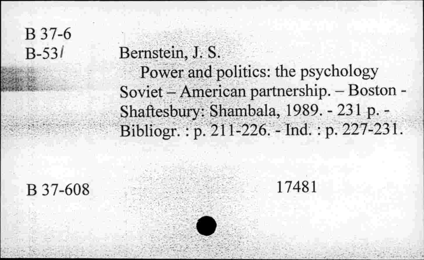 ﻿B37-6
B-53/
:■&. ■ ■
Bernstein, J. S.
Power and politics: the psychology Soviet - American partnership. - Boston -Shaftesbury: Shambala, 1989. - 231 p. -Bibliogr. : p. 211-226. - Ind. : p. 227-231.
B 37-608
17481